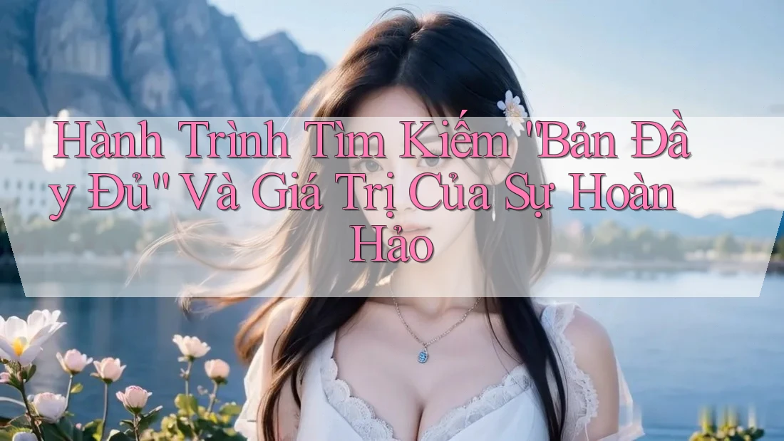Hành Trình Tìm Kiếm “Bản Đầy Đủ” Và Giá Trị Của Sự Hoàn Hảo Hành Trình Tìm Kiếm “Bản Đầy Đủ” Và Giá Trị Của Sự Hoàn Hảo