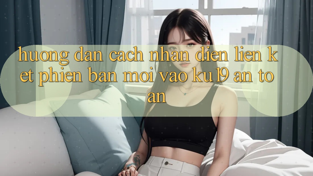 Hướng Dẫn Cách Nhận Diện Liên kết Phiên bản mới Vào ku19 An Toàn