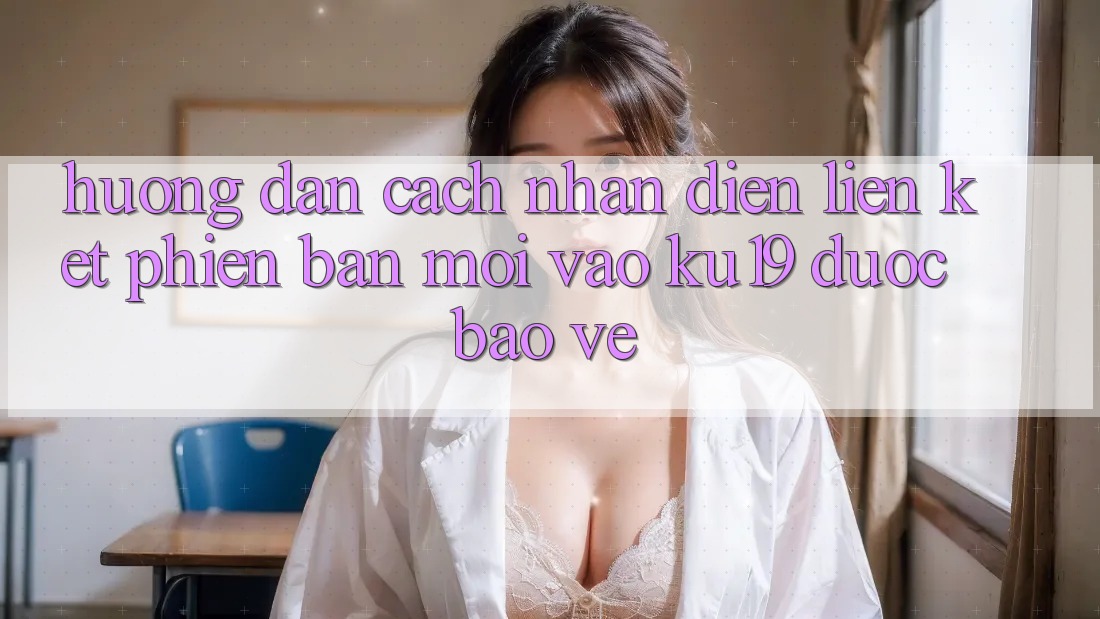 Hướng Dẫn Cách Nhận Diện Liên kết Phiên bản mới Vào ku19 Được bảo vệ