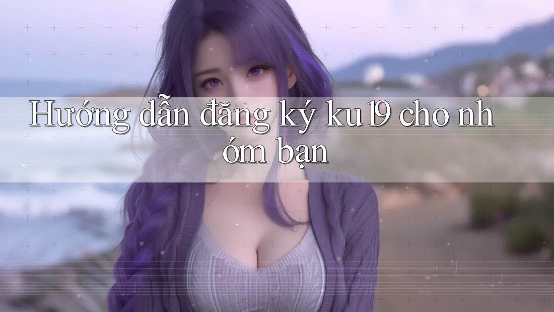 Hướng dẫn đăng ký ku19 cho nhóm bạn Hướng dẫn đăng ký ku19 cho nhóm bạn