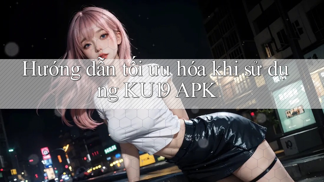 Hướng dẫn tối ưu hóa khi sử dụng KU19 APK Hướng dẫn tối ưu hóa khi sử dụng KU19 APK