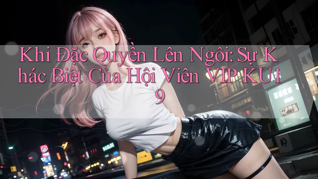 Khi Đặc Quyền Lên Ngôi: Sự Khác Biệt Của Hội Viên VIP KU19 Khi Đặc Quyền Lên Ngôi: Sự Khác Biệt Của Hội Viên VIP KU19