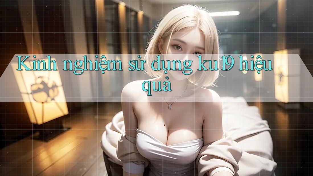Kinh nghiệm sử dụng ku19 hiệu quả Kinh nghiệm sử dụng ku19 hiệu quả