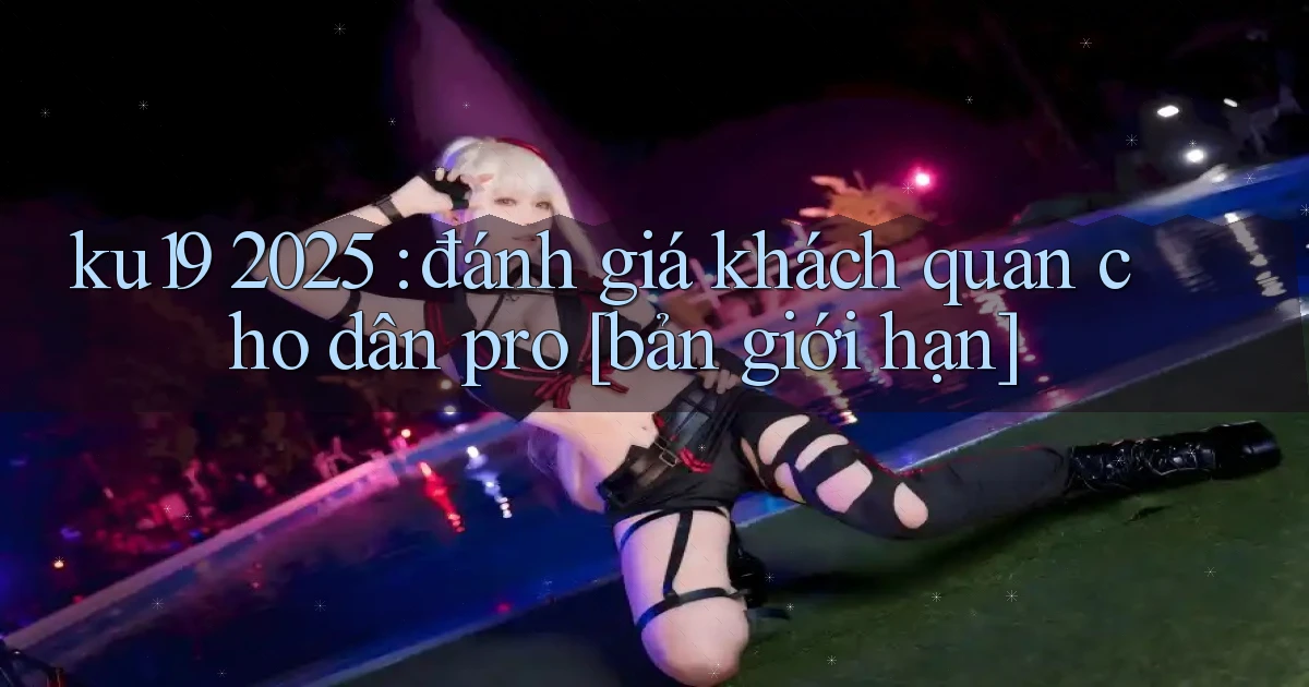 ku19 2025 đánh giá khách quan cho dân pro [bản giới hạn]