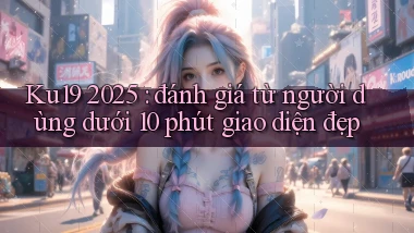 Ku19 2025 đánh giá từ người dùng dưới 10 phút giao diện đẹp