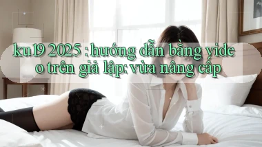 ku19 2025 hướng dẫn bằng video trên giả lập vừa nâng cấp