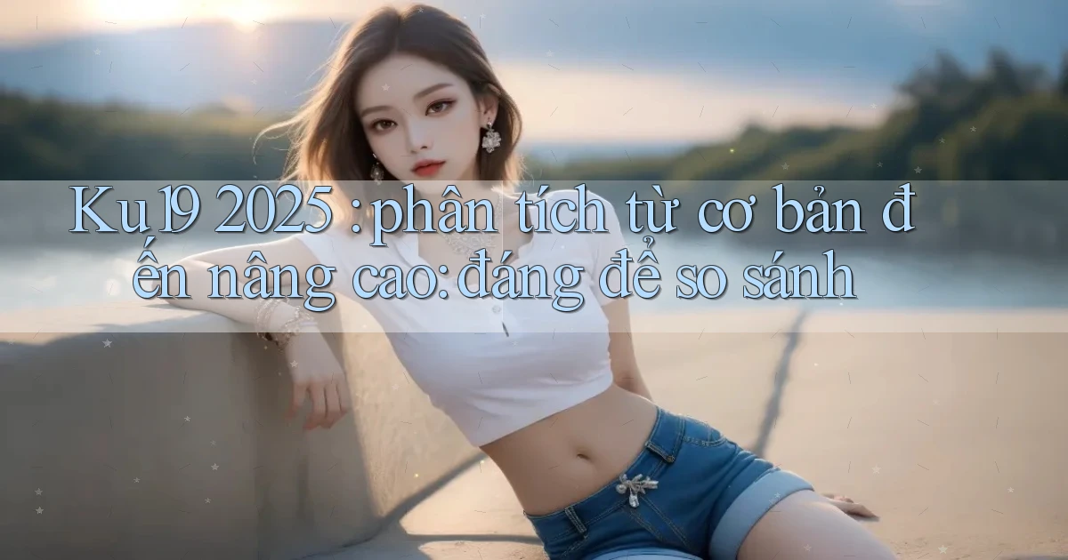 Ku19 2025 phân tích từ cơ bản đến nâng cao đáng để so sánh