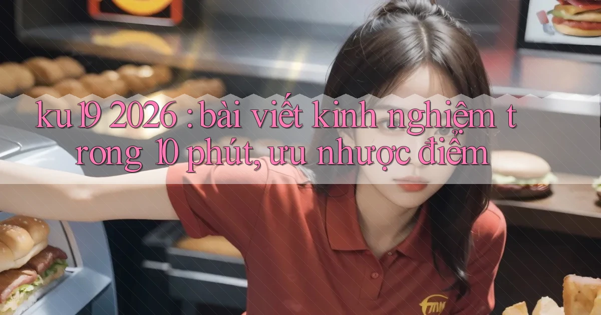 ku19 2026 bài viết kinh nghiệm trong 10 phút, ưu nhược điểm