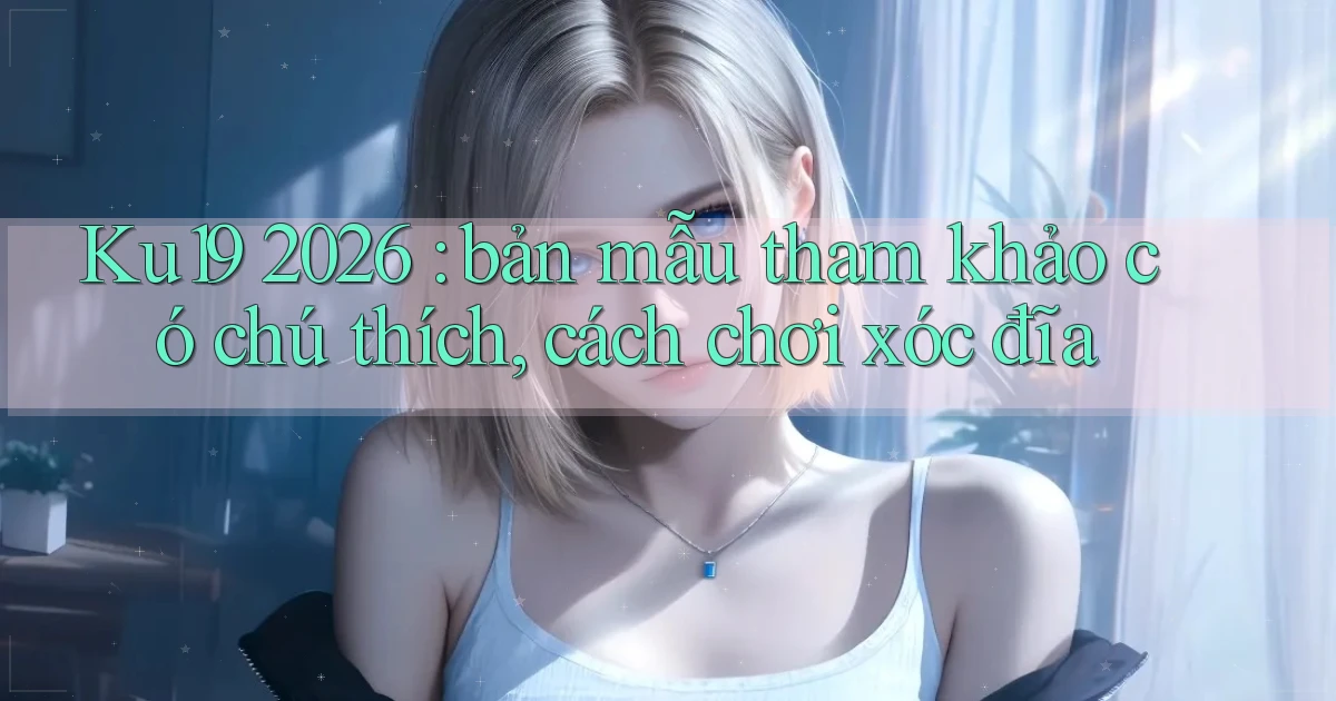 Ku19 2026 bản mẫu tham khảo có chú thích, cách chơi xóc đĩa