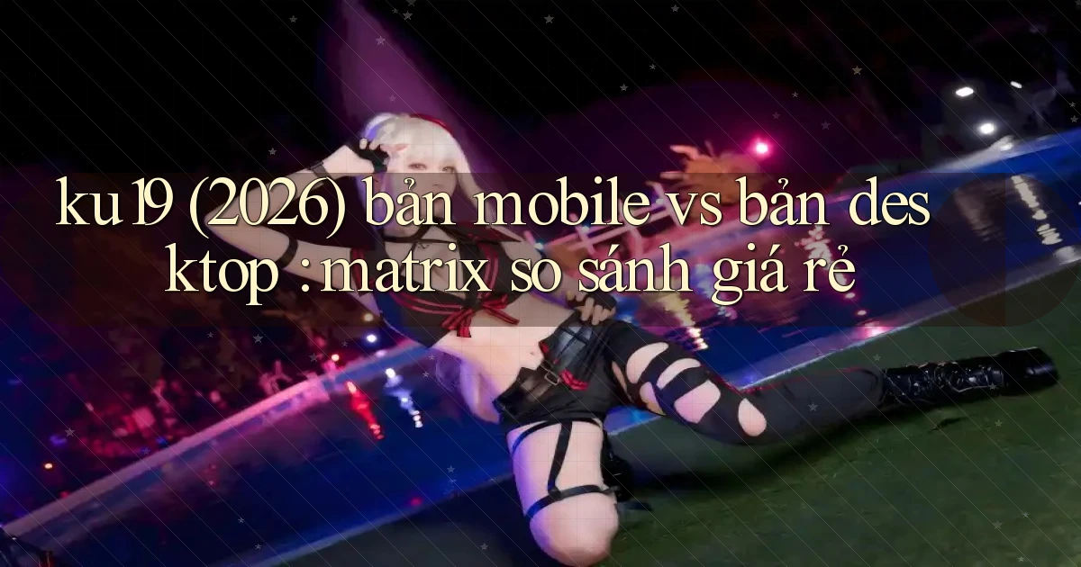 ku19 (2026) bản mobile vs bản desktop matrix so sánh giá rẻ