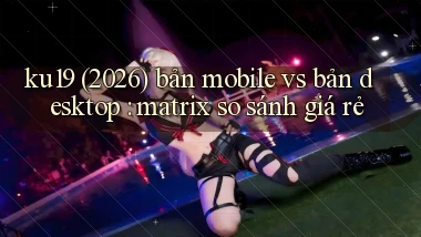 ku19 (2026) bản mobile vs bản desktop matrix so sánh giá rẻ