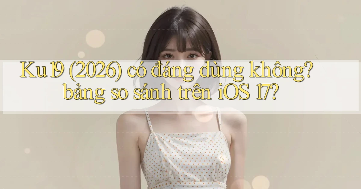 Ku19 (2026) có đáng dùng không bảng so sánh trên iOS 17