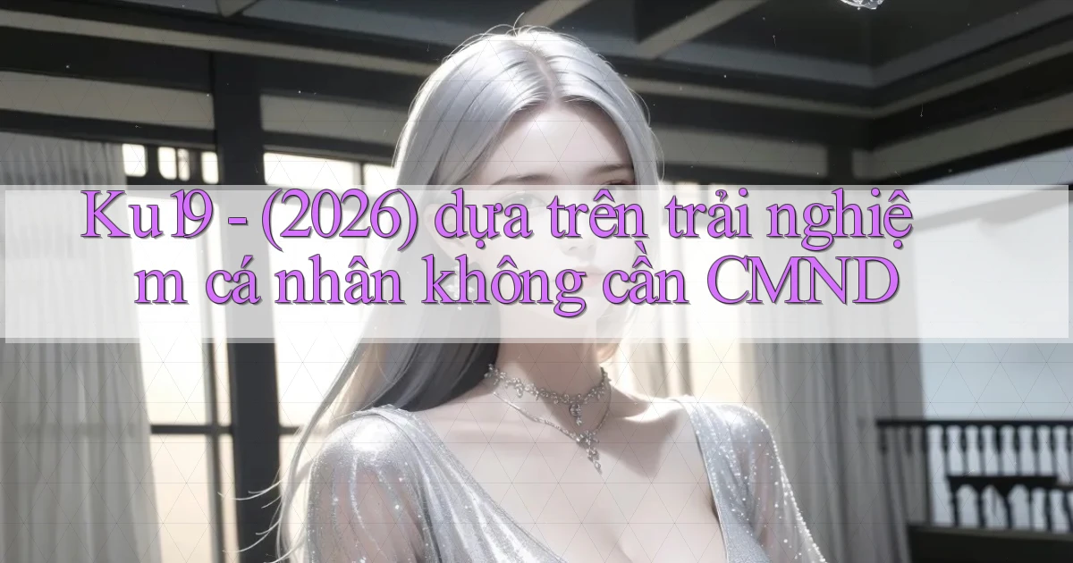 Ku19   (2026) dựa trên trải nghiệm cá nhân không cần CMND