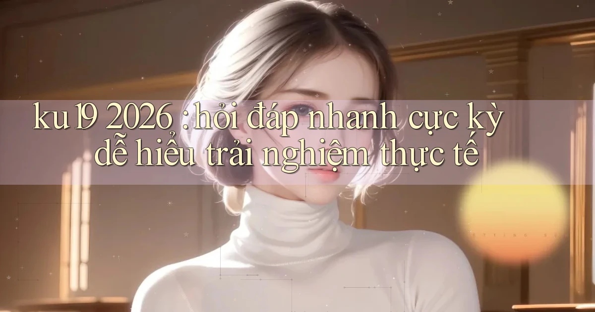 ku19 2026 hỏi đáp nhanh cực kỳ dễ hiểu trải nghiệm thực tế