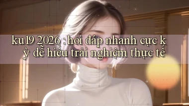 ku19 2026 hỏi đáp nhanh cực kỳ dễ hiểu trải nghiệm thực tế