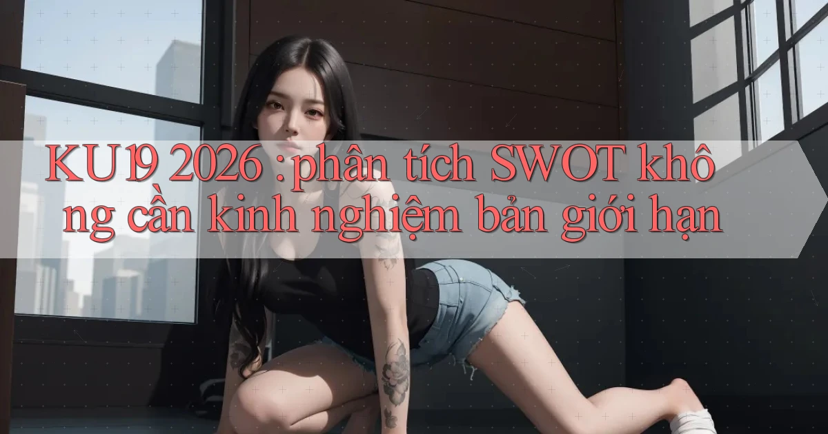 KU19 2026 phân tích SWOT không cần kinh nghiệm bản giới hạn