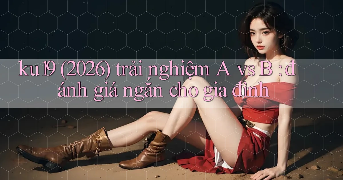 ku19 (2026) trải nghiệm A vs B đánh giá ngắn cho gia đình