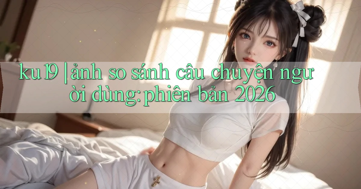 ku19 ảnh so sánh câu chuyện người dùng phiên bản 2026