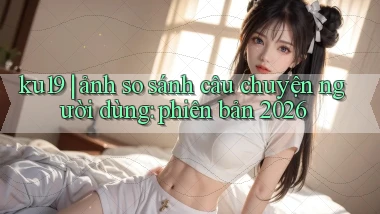 ku19 ảnh so sánh câu chuyện người dùng phiên bản 2026