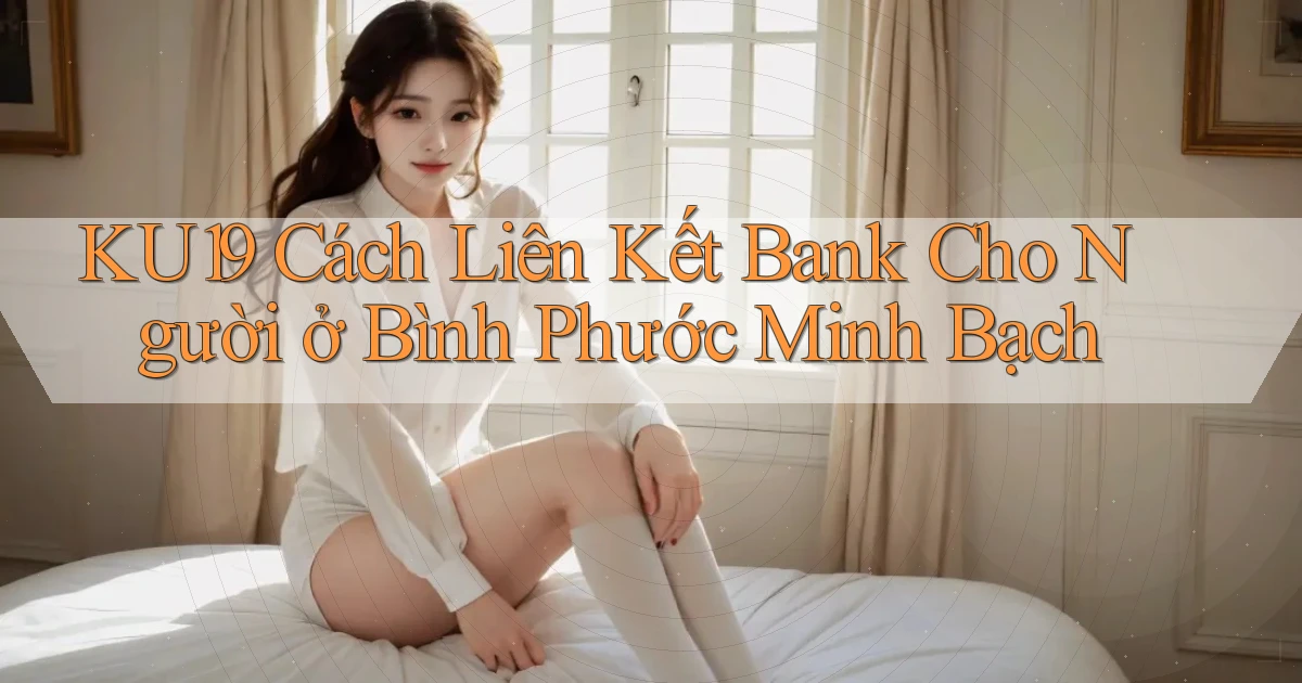 ku19 cách liên kết bank cho người ở Bình Phước minh bạch