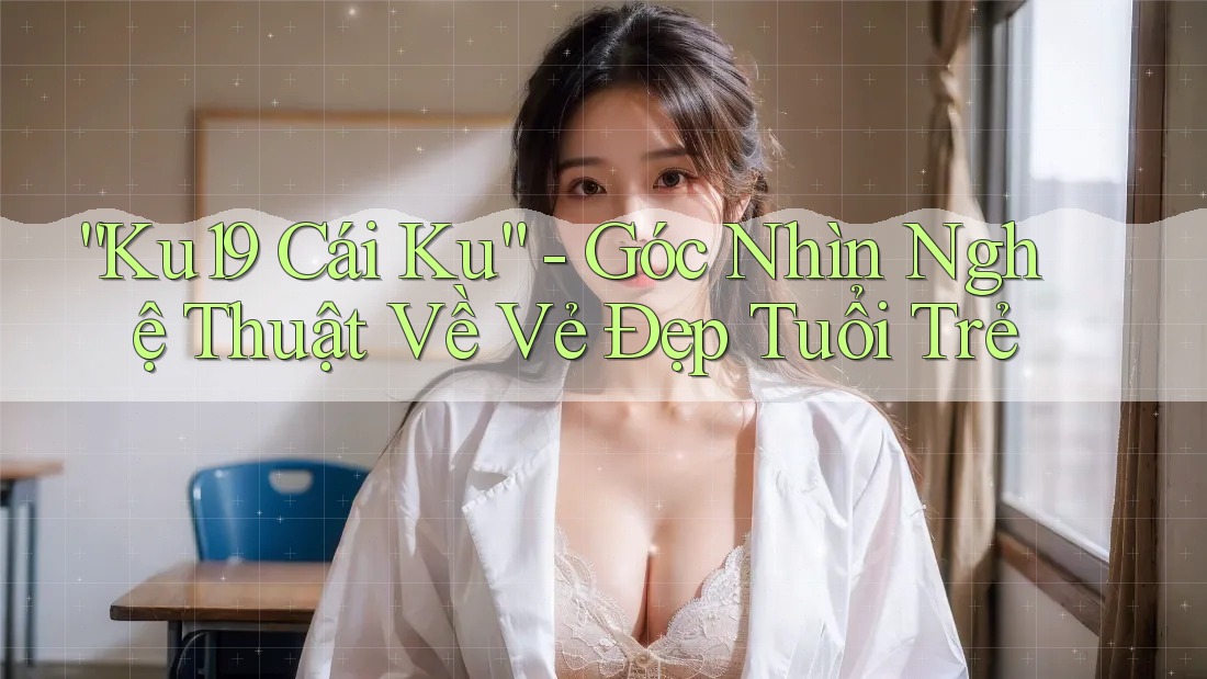 “Ku19 Cái Ku” - Góc Nhìn Nghệ Thuật Về Vẻ Đẹp Tuổi Trẻ