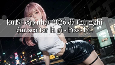 ku19 cập nhật 2026 đã thử nghiệm scatter là gì   Poco F6