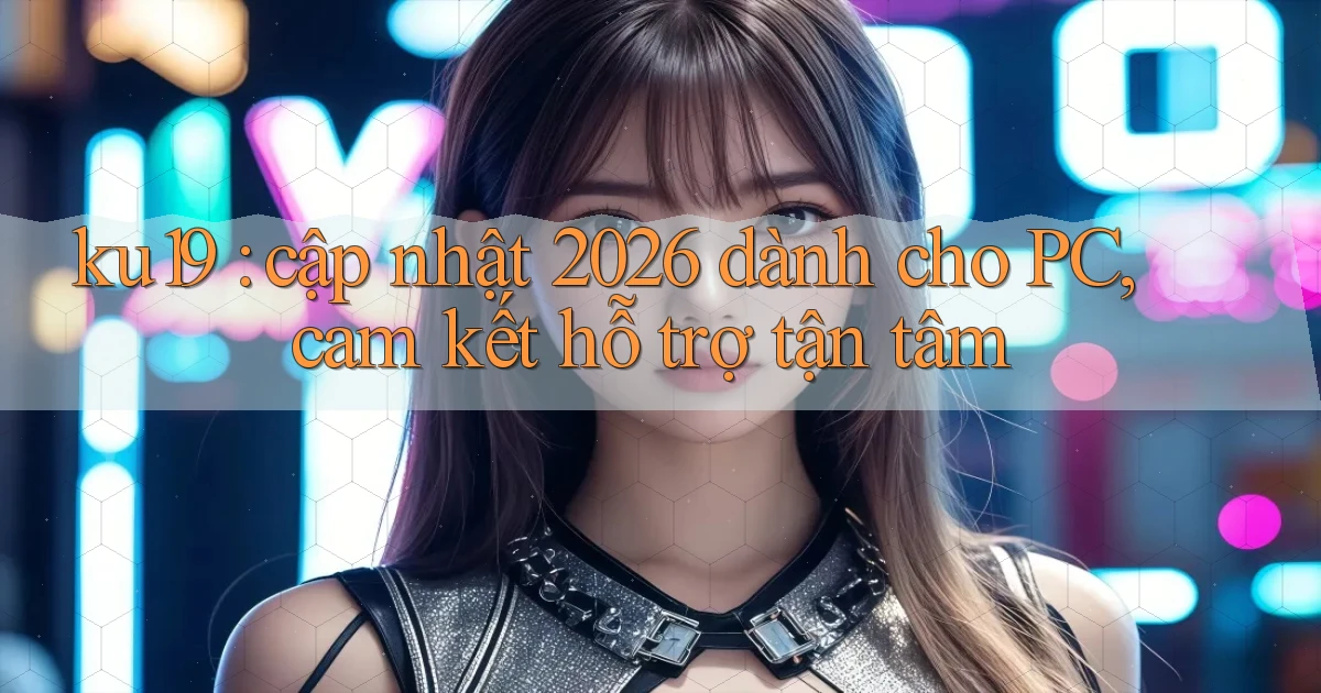 ku19 cập nhật 2026 dành cho PC, cam kết hỗ trợ tận tâm