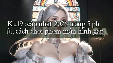 Ku19 cập nhật 2026 trong 5 phút, cách chơi phỏm màn hình gập