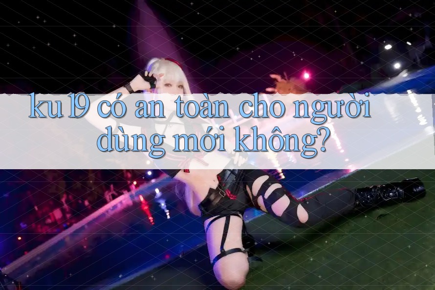 ku19 có an toàn cho người dùng mới không? ku19 có an toàn cho người dùng mới không?