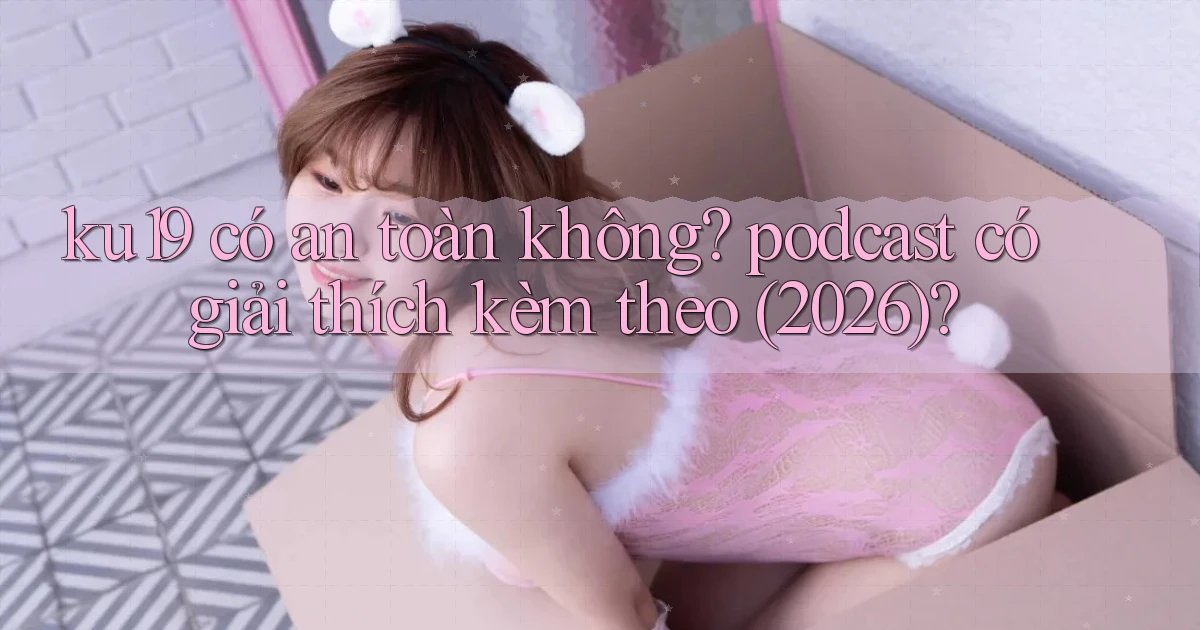 ku19 có an toàn không podcast có giải thích kèm theo (2026)