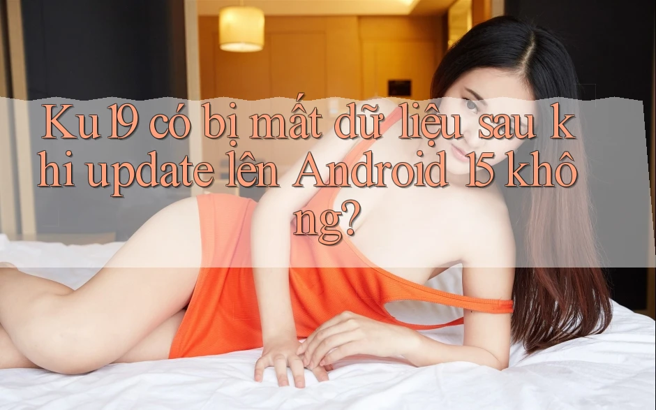 Ku19 có bị mất dữ liệu sau khi update lên Android 15 không?