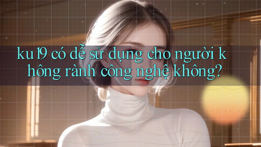 ku19 có dễ sử dụng cho người không rành công nghệ không? ku19 có dễ sử dụng cho người không rành công nghệ không?