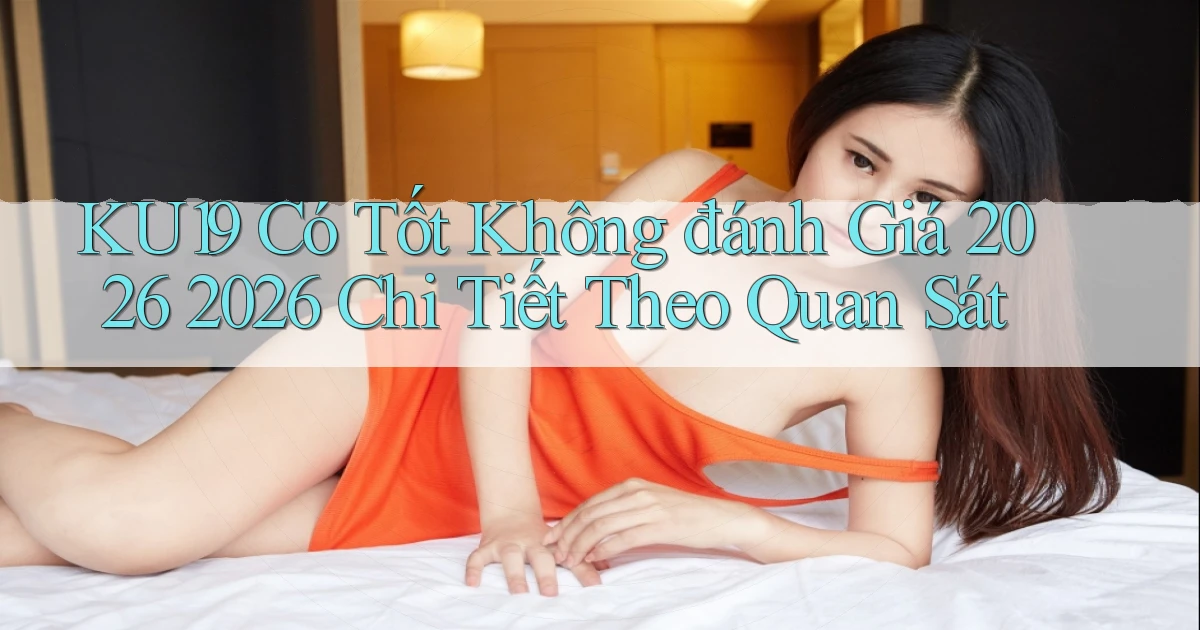 Ku19 có tốt không đánh giá 2026 2026 chi tiết theo quan sát