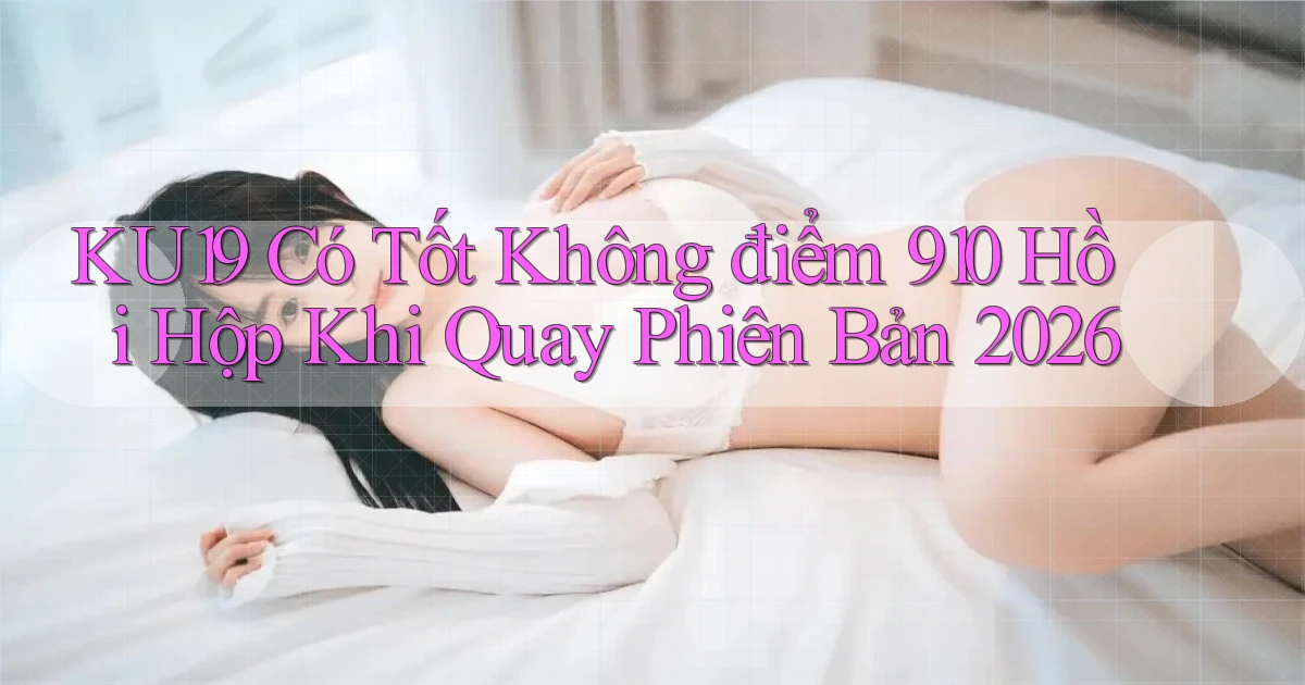 ku19 có tốt không điểm 910 hồi hộp khi quay phiên bản 2026