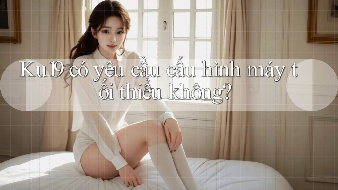 Ku19 có yêu cầu cấu hình máy tối thiểu không?