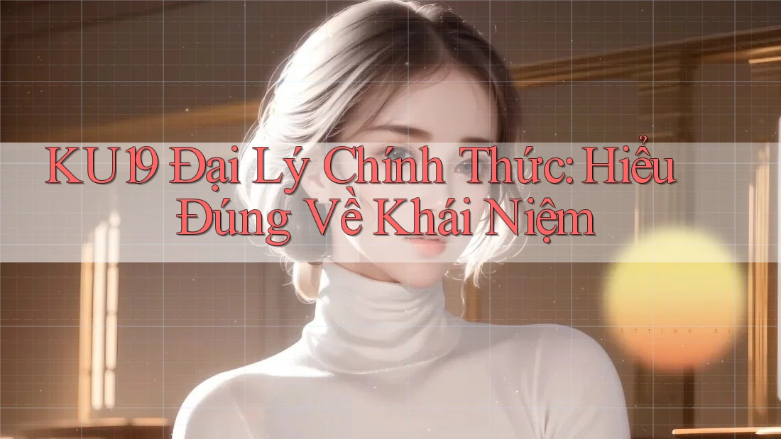 KU19 Đại Lý Chính Thức: Hiểu Đúng Về Khái Niệm