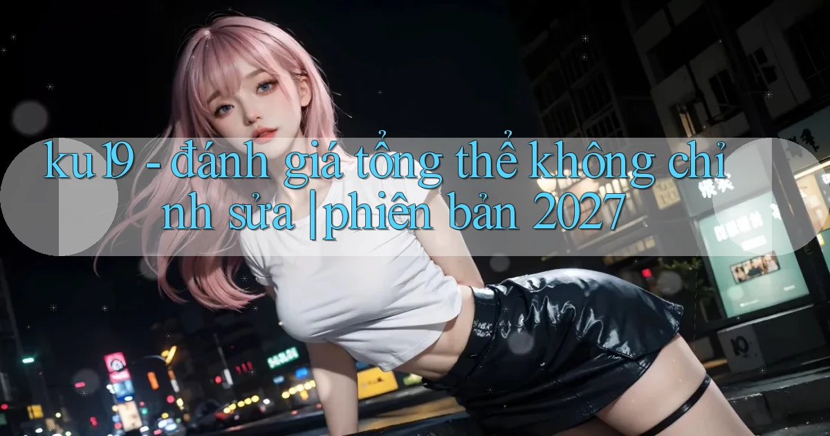 ku19   đánh giá tổng thể không chỉnh sửa phiên bản 2027