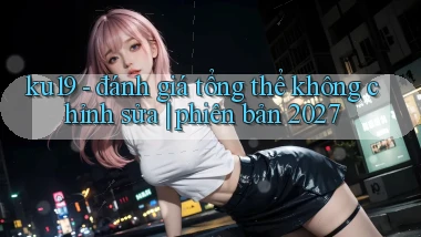 ku19   đánh giá tổng thể không chỉnh sửa phiên bản 2027