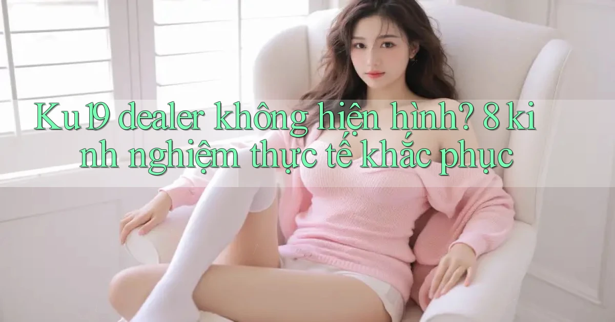 Ku19 dealer không hiện hình 8 kinh nghiệm thực tế khắc phục