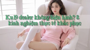 Ku19 dealer không hiện hình 8 kinh nghiệm thực tế khắc phục