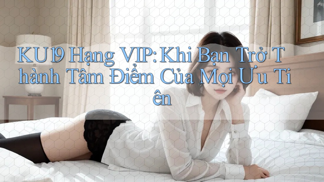 KU19 Hạng VIP: Khi Bạn Trở Thành Tâm Điểm Của Mọi Ưu Tiên KU19 Hạng VIP: Khi Bạn Trở Thành Tâm Điểm Của Mọi Ưu Tiên