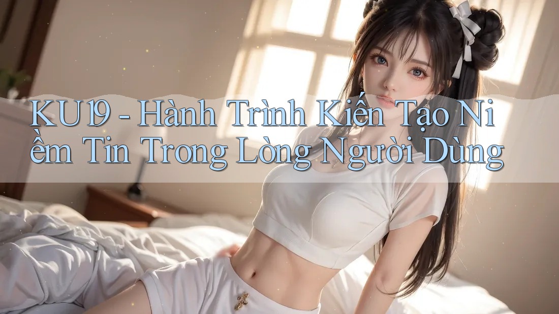 KU19 - Hành Trình Kiến Tạo Niềm Tin Trong Lòng Người Dùng KU19 - Hành Trình Kiến Tạo Niềm Tin Trong Lòng Người Dùng