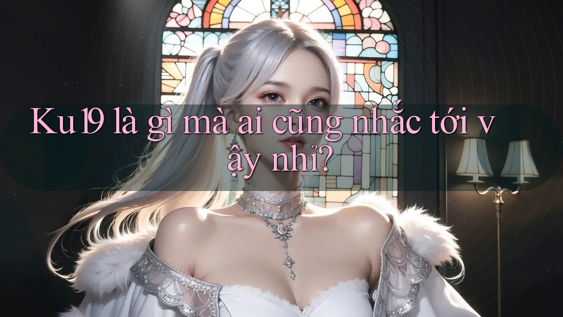 Ku19 là gì mà ai cũng nhắc tới vậy nhỉ?
