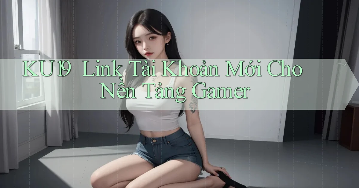ku19 ｜ Link Tài Khoản Mới Cho Nền Tảng Gamer