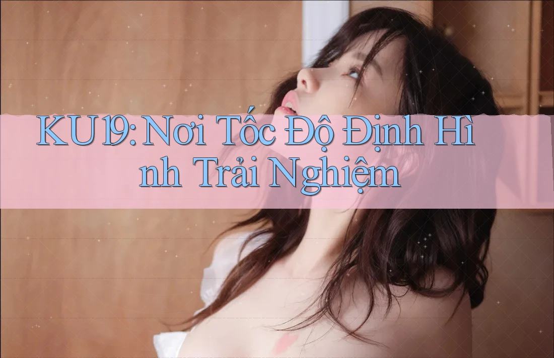 KU19: Nơi Tốc Độ Định Hình Trải Nghiệm