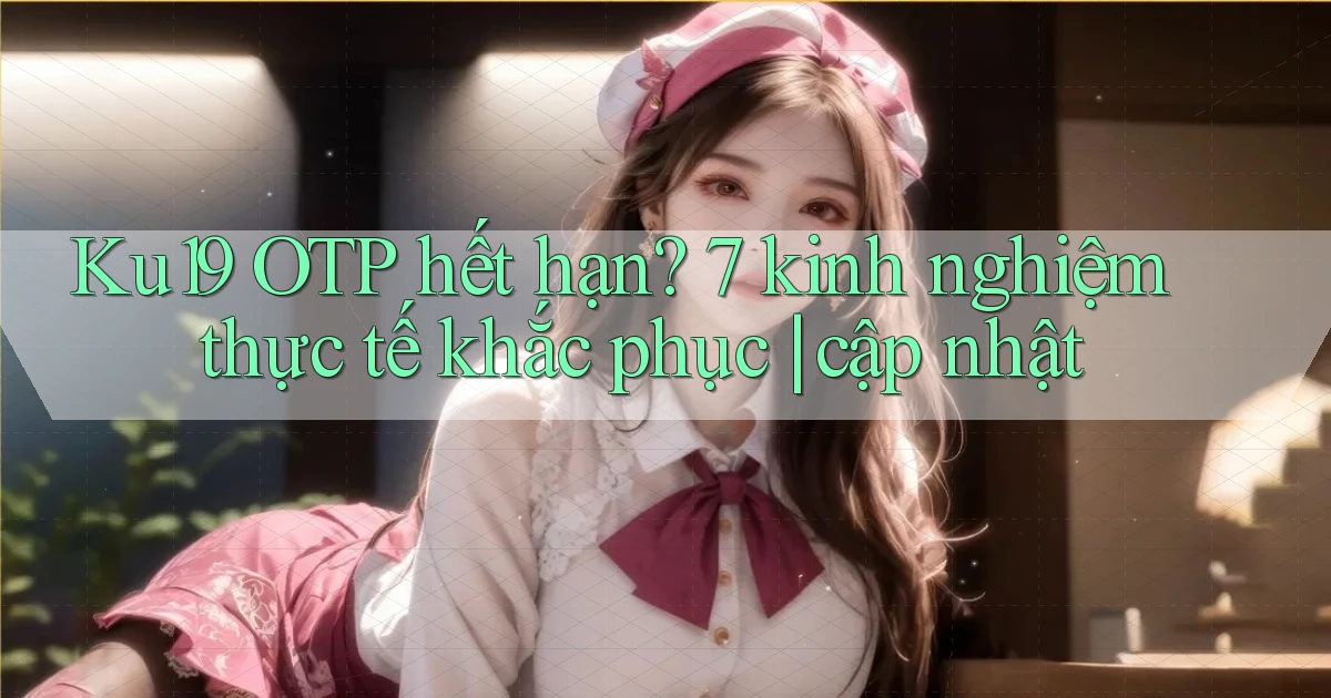 Ku19 OTP hết hạn 7 kinh nghiệm thực tế khắc phục cập nhật