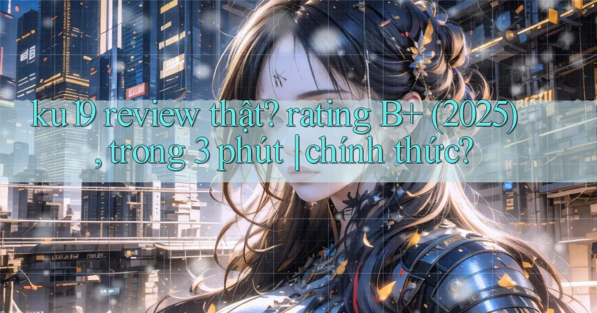 ku19 review thật rating B  (2025), trong 3 phút chính thức