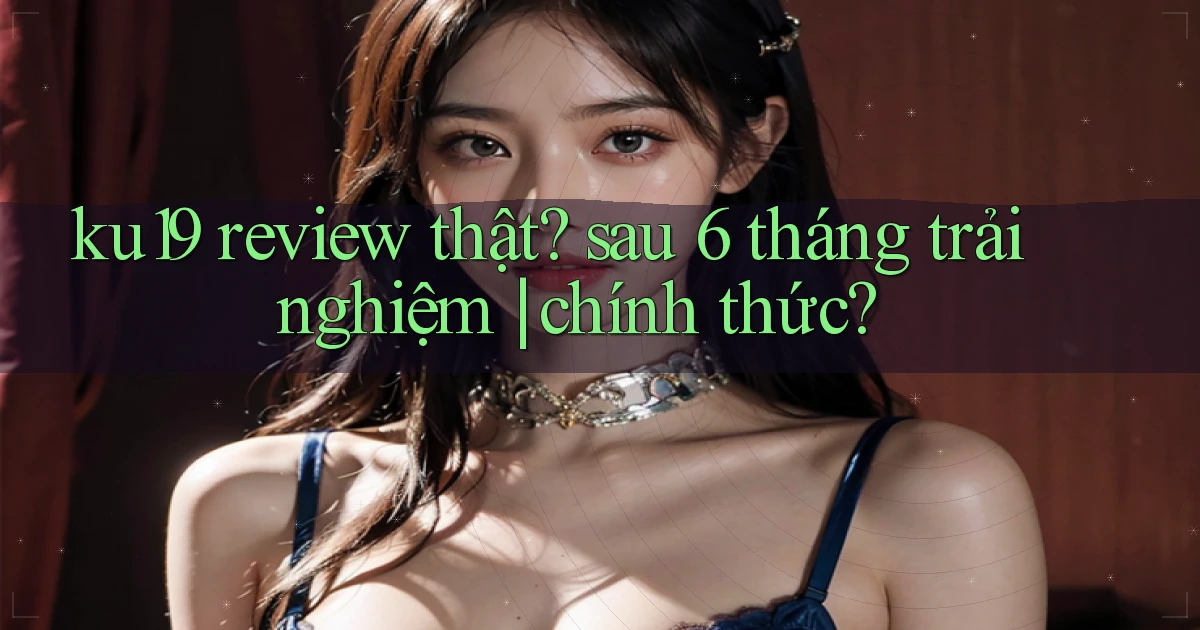 ku19 review thật sau 6 tháng trải nghiệm chính thức
