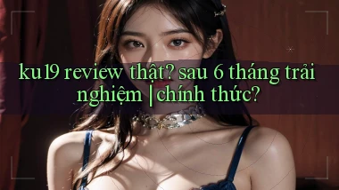 ku19 review thật sau 6 tháng trải nghiệm chính thức