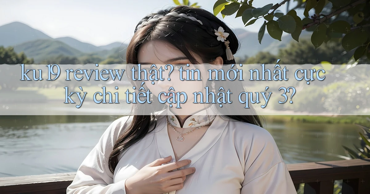 ku19 review thật tin mới nhất cực kỳ chi tiết cập nhật quý 3